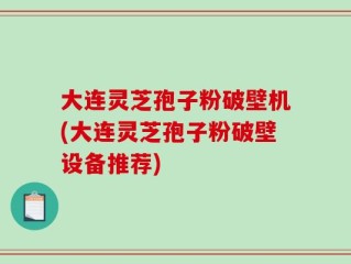 大连灵芝孢子粉破壁机(大连灵芝孢子粉破壁设备推荐)