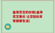 盖薄灵芝的价格(盖薄灵芝售价 让您轻松享受健康生活)