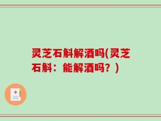灵芝石斛解酒吗(灵芝石斛：能解酒吗？)