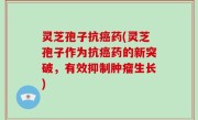 灵芝孢子抗癌药(灵芝孢子作为抗癌药的新突破，有效抑制肿瘤生长)
