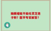 脑膜瘤能不能吃灵芝孢子粉？医学专家解答？