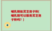 哺乳期能灵芝孢子粉(哺乳期可以服用灵芝孢子粉吗？)