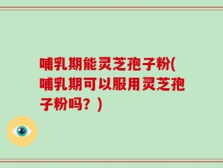 哺乳期能灵芝孢子粉(哺乳期可以服用灵芝孢子粉吗？)