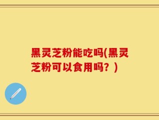 黑灵芝粉能吃吗(黑灵芝粉可以食用吗？)