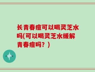 长青春痘可以喝灵芝水吗(可以喝灵芝水缓解青春痘吗？)