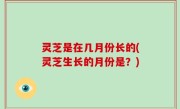 灵芝是在几月份长的(灵芝生长的月份是？)