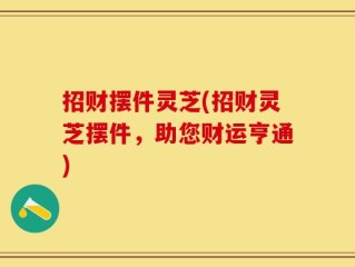 招财摆件灵芝(招财灵芝摆件，助您财运亨通)