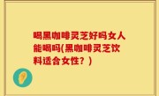 喝黑咖啡灵芝好吗女人能喝吗(黑咖啡灵芝饮料适合女性？)