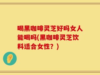 喝黑咖啡灵芝好吗女人能喝吗(黑咖啡灵芝饮料适合女性？)