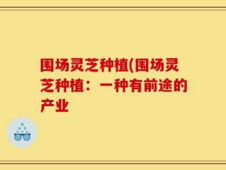 围场灵芝种植(围场灵芝种植：一种有前途的产业