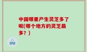 中国哪里产生灵芝多了呢(哪个地方的灵芝最多？)