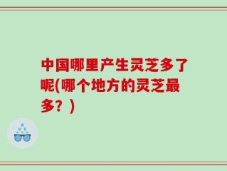 中国哪里产生灵芝多了呢(哪个地方的灵芝最多？)