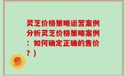 灵芝价格策略运营案例分析灵芝价格策略案例：如何确定正确的售价？)