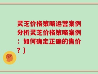 灵芝价格策略运营案例分析灵芝价格策略案例：如何确定正确的售价？)