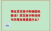 枣庄灵芝孢子粉破壁机做法？灵芝孢子粉功效与作用及用量是什么？