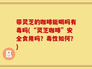带灵芝的咖啡能喝吗有毒吗(“灵芝咖啡”安全食用吗？毒性如何？)