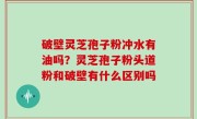 破壁灵芝孢子粉冲水有油吗？灵芝孢子粉头道粉和破壁有什么区别吗