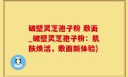 破壁灵芝孢子粉 敷面_破壁灵芝孢子粉：肌肤焕活，敷面新体验)