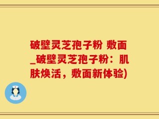 破壁灵芝孢子粉 敷面_破壁灵芝孢子粉：肌肤焕活，敷面新体验)