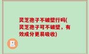 灵芝孢子不破壁行吗(灵芝孢子可不破壁，有效成分更易吸收)