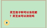灵芝孢子粉可以当花肥？灵芝水可以浇花吗