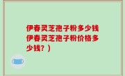 伊春灵芝孢子粉多少钱伊春灵芝孢子粉价格多少钱？)