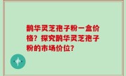 鹊华灵芝孢子粉一盒价格？探究鹊华灵芝孢子粉的市场价位？