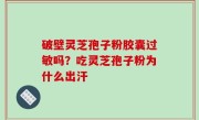 破壁灵芝孢子粉胶囊过敏吗？吃灵芝孢子粉为什么出汗