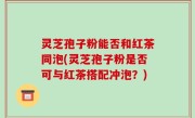 灵芝孢子粉能否和红茶同泡(灵芝孢子粉是否可与红茶搭配冲泡？)
