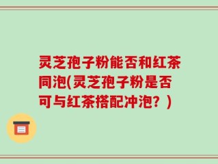 灵芝孢子粉能否和红茶同泡(灵芝孢子粉是否可与红茶搭配冲泡？)