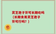 灵芝孢子芬可长期吃吗 (长期食用灵芝孢子芬可行吗？)