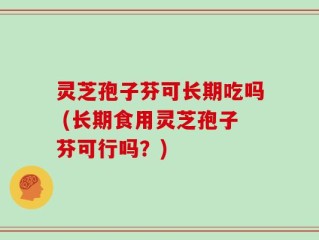 灵芝孢子芬可长期吃吗 (长期食用灵芝孢子芬可行吗？)