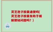 灵芝孢子胶囊通便吗(灵芝孢子胶囊有助于缓解便秘问题吗？)