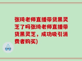 张琦老师直播带货黑灵芝了吗张琦老师直播带货黑灵芝，成功吸引消费者购买)