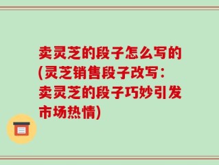 卖灵芝的段子怎么写的(灵芝销售段子改写：卖灵芝的段子巧妙引发市场热情)