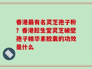 香港最有名灵芝孢子粉？香港懿生堂灵芝破壁孢子精华素胶囊的功效是什么