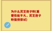 为什么灵芝孢子粉(重要性能不凡，灵芝孢子粉值得尝试)