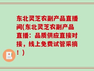 东北灵芝农副产品直播间(东北灵芝农副产品直播：品质供应直接对接，线上免费试管采摘！)