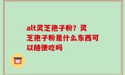 alt灵芝孢子粉？灵芝孢子粉是什么东西可以随便吃吗