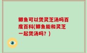 鲫鱼可以煲灵芝汤吗百度百科(鲫鱼能和灵芝一起煲汤吗？)
