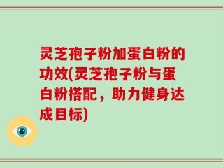 灵芝孢子粉加蛋白粉的功效(灵芝孢子粉与蛋白粉搭配，助力健身达成目标)