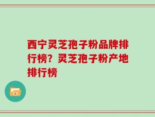 西宁灵芝孢子粉品牌排行榜？灵芝孢子粉产地排行榜
