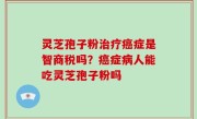灵芝孢子粉治疗癌症是智商税吗？癌症病人能吃灵芝孢子粉吗