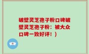 破壁灵芝孢子粉口碑破壁灵芝孢子粉：被大众口碑一致好评！)