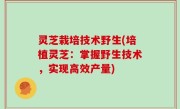 灵芝栽培技术野生(培植灵芝：掌握野生技术，实现高效产量)