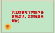 灵芝胶囊吃了胃酸改善胃酸症状，灵芝胶囊来帮忙)