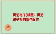 灵芝孢子(破壁？灵芝孢子粉的制作配方
