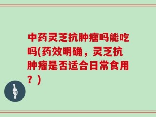 中药灵芝抗肿瘤吗能吃吗(药效明确，灵芝抗肿瘤是否适合日常食用？)