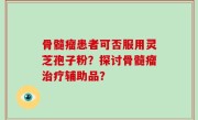 骨髓瘤患者可否服用灵芝孢子粉？探讨骨髓瘤治疗辅助品？