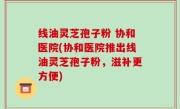线油灵芝孢子粉 协和医院(协和医院推出线油灵芝孢子粉，滋补更方便)